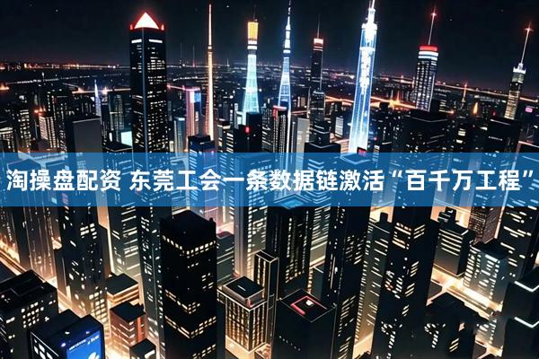 淘操盘配资 东莞工会一条数据链激活“百千万工程”