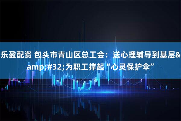 乐盈配资 包头市青山区总工会：送心理辅导到基层&#32;为职工撑起“心灵保护伞”