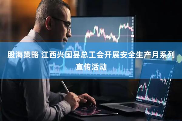 股海策略 江西兴国县总工会开展安全生产月系列宣传活动