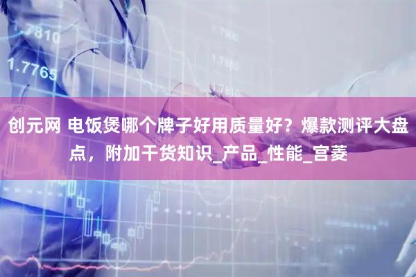 创元网 电饭煲哪个牌子好用质量好？爆款测评大盘点，附加干货知识_产品_性能_宫菱