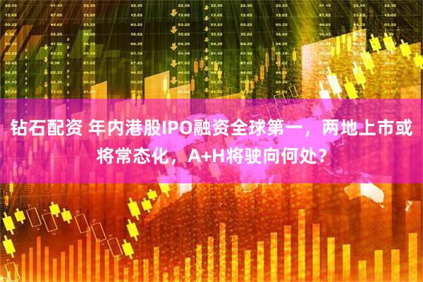 钻石配资 年内港股IPO融资全球第一，两地上市或将常态化，A+H将驶向何处？