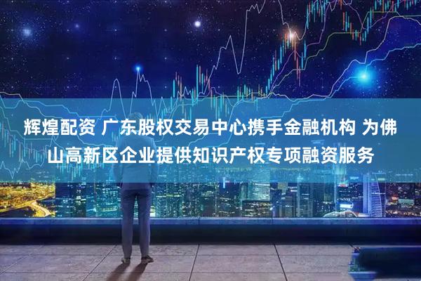 辉煌配资 广东股权交易中心携手金融机构 为佛山高新区企业提供知识产权专项融资服务