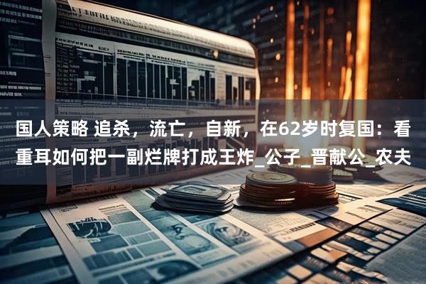 国人策略 追杀，流亡，自新，在62岁时复国：看重耳如何把一副烂牌打成王炸_公子_晋献公_农夫