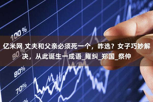 亿米网 丈夫和父亲必须死一个，咋选？女子巧妙解决，从此诞生一成语_雍纠_郑国_祭仲
