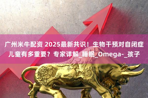 广州米牛配资 2025最新共识！生物干预对自闭症儿童有多重要？专家详解_睡眠_Omega-_孩子