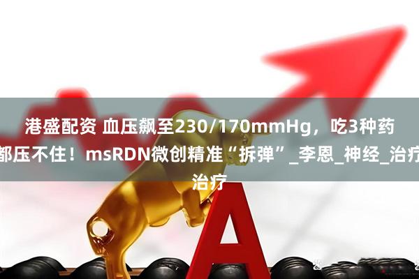 港盛配资 血压飙至230/170mmHg，吃3种药都压不住！msRDN微创精准“拆弹”_李恩_神经_治疗