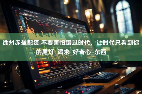 徐州赤盈配资 不要害怕错过时代，让时代只看到你的尾灯_渴求_好奇心_东西