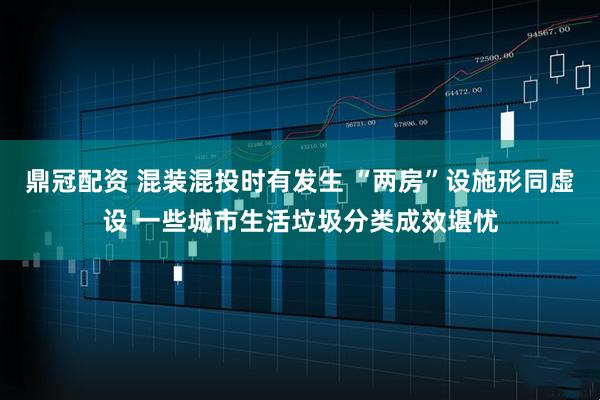 鼎冠配资 混装混投时有发生 “两房”设施形同虚设 一些城市生活垃圾分类成效堪忧