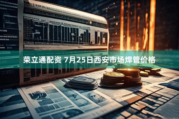 荣立通配资 7月25日西安市场焊管价格