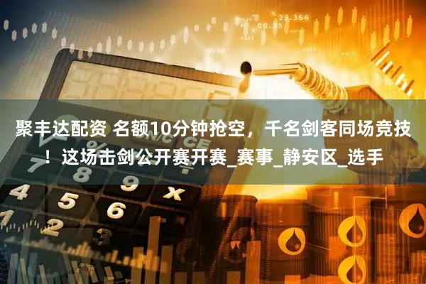 聚丰达配资 名额10分钟抢空，千名剑客同场竞技！这场击剑公开赛开赛_赛事_静安区_选手