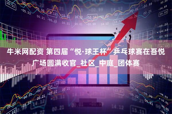 牛米网配资 第四届“悦·球王杯”乒乓球赛在吾悦广场圆满收官_社区_中庭_团体赛