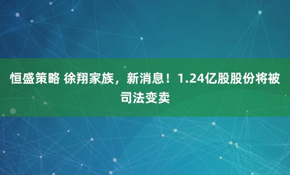 恒盛策略 徐翔家族，新消息！1.24亿股股份将被司法变卖