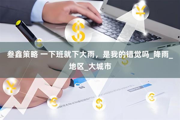 叁鑫策略 一下班就下大雨，是我的错觉吗_降雨_地区_大城市