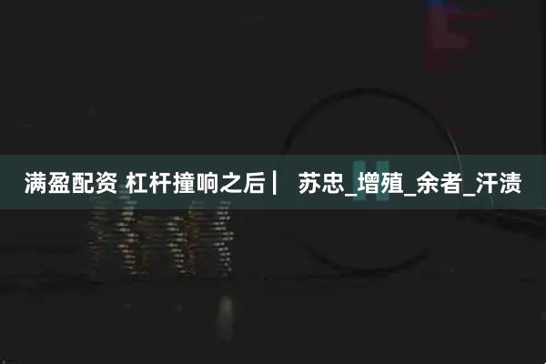 满盈配资 杠杆撞响之后 ▏苏忠_增殖_余者_汗渍