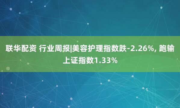 联华配资 行业周报|美容护理指数跌-2.26%, 跑输上证指数1.33%