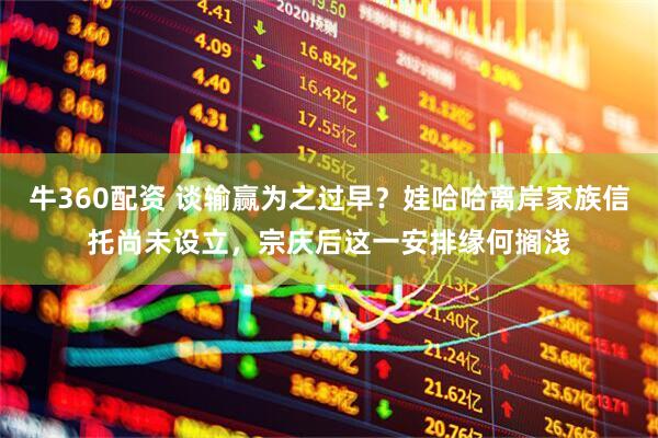 牛360配资 谈输赢为之过早？娃哈哈离岸家族信托尚未设立，宗庆后这一安排缘何搁浅