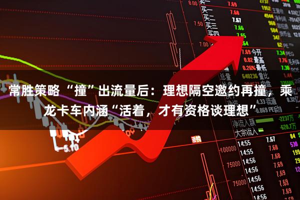 常胜策略 “撞”出流量后：理想隔空邀约再撞，乘龙卡车内涵“活着，才有资格谈理想”