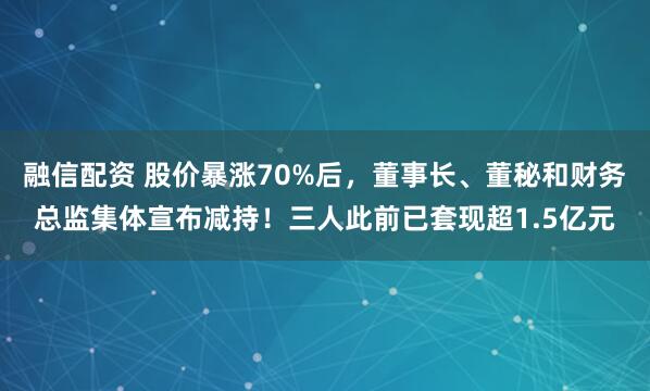 融信配资 股价暴涨70%后，董事长、董秘和财务总监集体宣布减持！三人此前已套现超1.5亿元