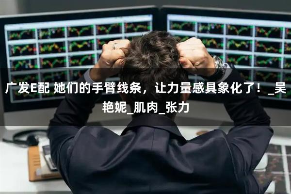 广发E配 她们的手臂线条，让力量感具象化了！_吴艳妮_肌肉_张力