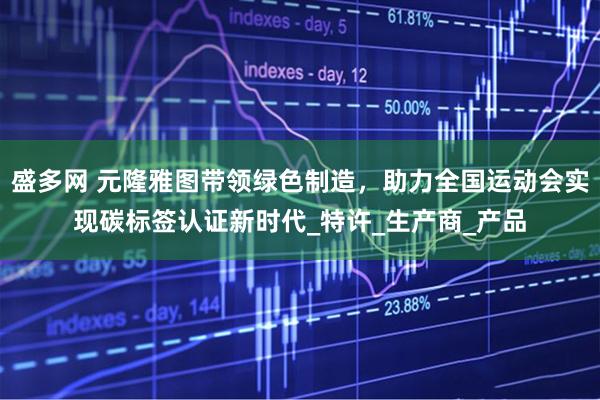 盛多网 元隆雅图带领绿色制造，助力全国运动会实现碳标签认证新时代_特许_生产商_产品