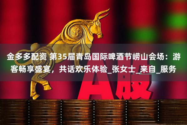 金多多配资 第35届青岛国际啤酒节崂山会场：游客畅享盛宴，共话欢乐体验_张女士_来自_服务