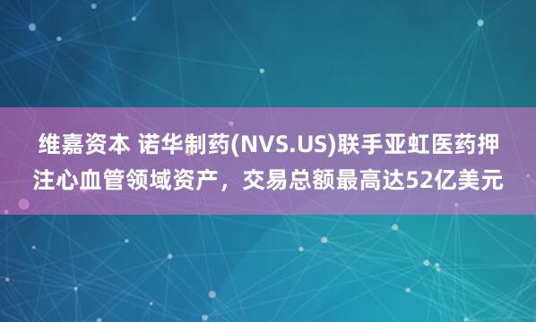 维嘉资本 诺华制药(NVS.US)联手亚虹医药押注心血管领域资产，交易总额最高达52亿美元