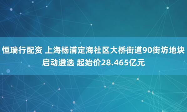 恒瑞行配资 上海杨浦定海社区大桥街道90街坊地块启动遴选 起始价28.465亿元